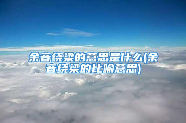 余音绕梁的意思是什么(余音绕梁的比喻意思)