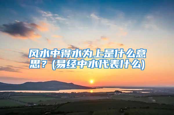 风水中得水为上是什么意思？(易经中水代表什么)