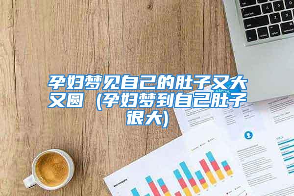 孕妇梦见自己的肚子又大又圆 (孕妇梦到自己肚子很大)
