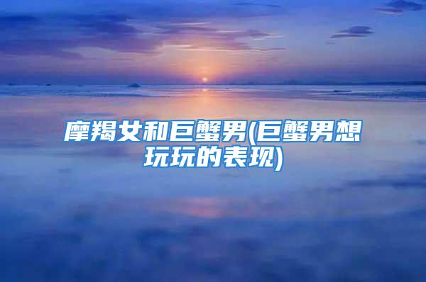 摩羯女和巨蟹男(巨蟹男想玩玩的表现)