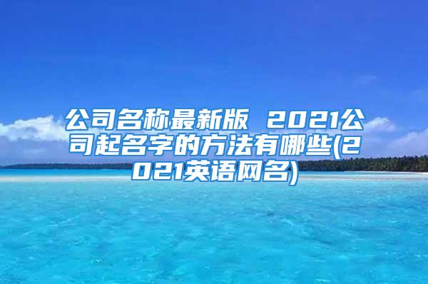 公司名称最新版 2021公司起名字的方法有哪些(2021英语网名)