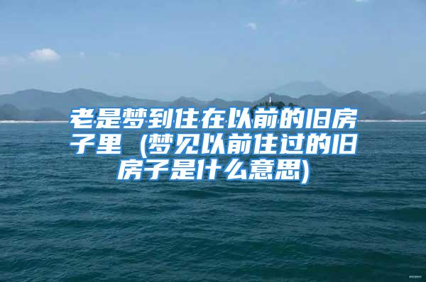 老是梦到住在以前的旧房子里 (梦见以前住过的旧房子是什么意思)