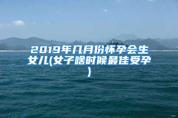 2019年几月份怀孕会生女儿(女子啥时候最佳受孕)