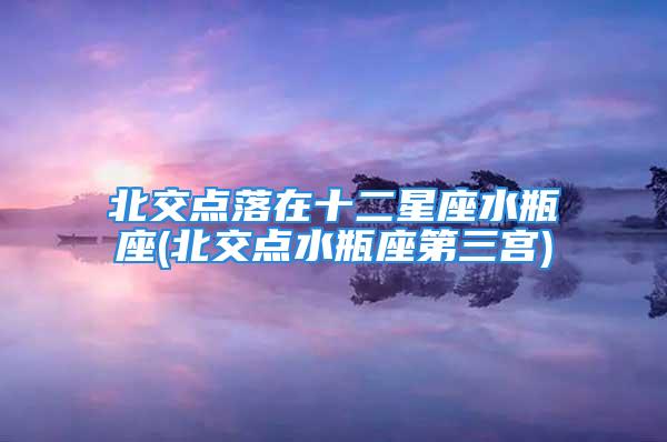 北交点落在十二星座水瓶座(北交点水瓶座第三宫)