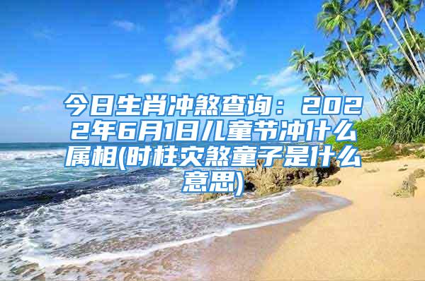 今日生肖冲煞查询:2022年6月1日儿童节冲什么属相(时柱灾煞童子是什么意思)