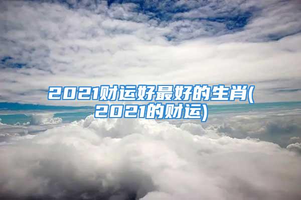 2021财运好最好的生肖(2021的财运)