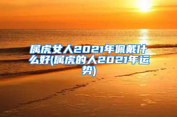 属虎女人2021年佩戴什么好(属虎的人2021年运势)