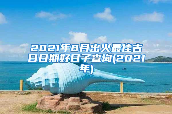 2021年8月出火最佳吉日日期好日子查询(2021年)