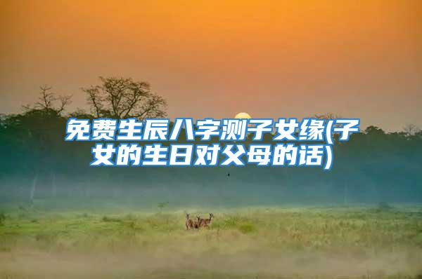 免费生辰八字测子女缘(子女的生日对父母的话)