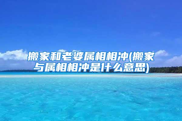 搬家和老婆属相相冲(搬家与属相相冲是什么意思)