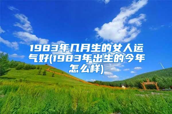 1983年几月生的女人运气好(1983年出生的今年怎么样)