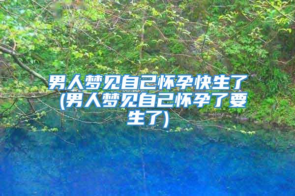 男人梦见自己怀孕快生了 (男人梦见自己怀孕了要生了)