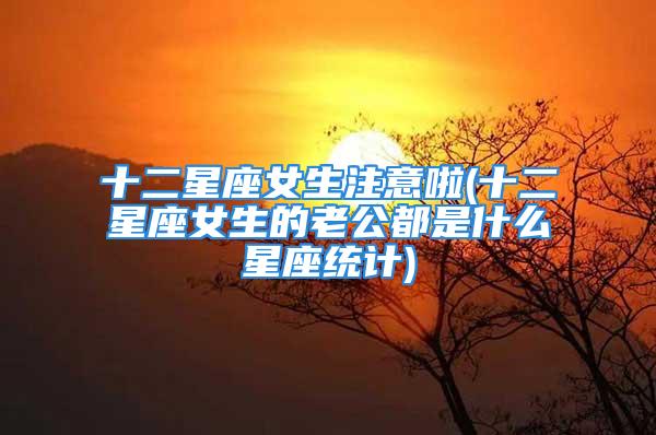 十二星座女生注意啦(十二星座女生的老公都是什么星座统计)
