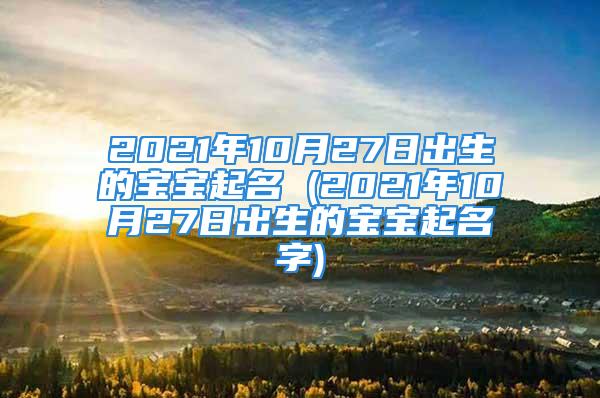 2021年10月27日出生的宝宝起名 (2021年10月27日出生的宝宝起名字)