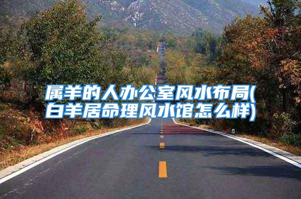 属羊的人办公室风水布局(白羊居命理风水馆怎么样)