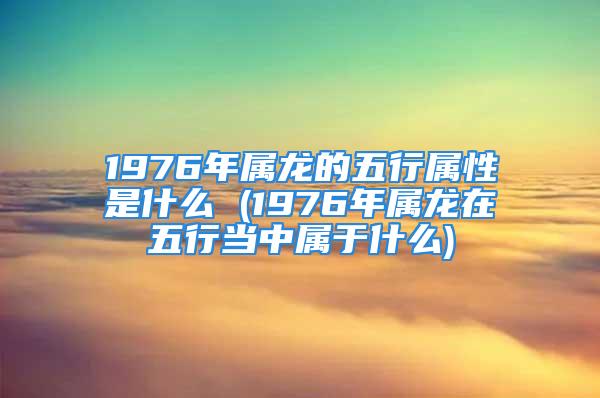 1976年属龙的五行属性是什么 (1976年属龙在五行当中属于什么)