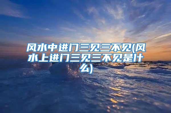 风水中进门三见三不见(风水上进门三见三不见是什么)