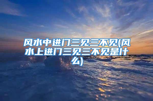 风水中进门三见三不见(风水上进门三见三不见是什么)