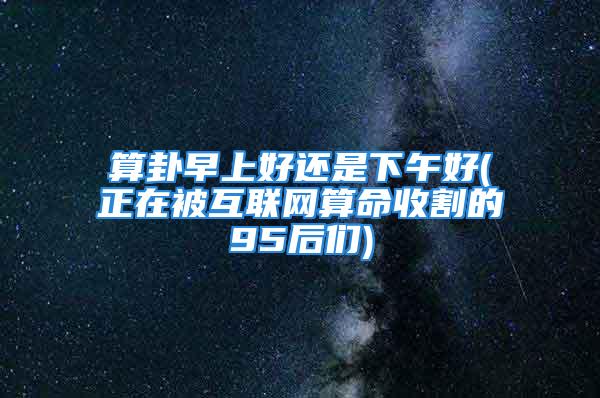 算卦早上好还是下午好(正在被互联网算命收割的95后们)