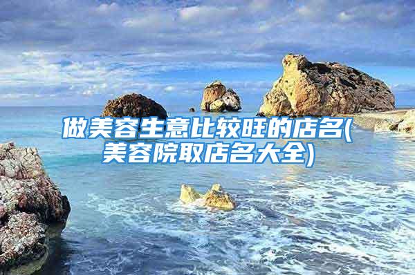 做美容生意比较旺的店名(美容院取店名大全)