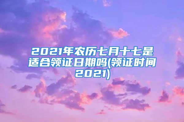 2021年农历七月十七是适合领证日期吗(领证时间2021)