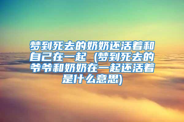 梦到死去的奶奶还活着和自己在一起 (梦到死去的爷爷和奶奶在一起还活着是什么意思)