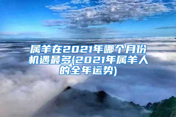 属羊在2021年哪个月份机遇最多(2021年属羊人的全年运势)