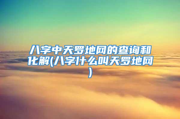 八字中天罗地网的查询和化解(八字什么叫天罗地网)