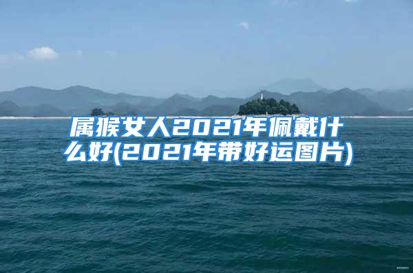 属猴女人2021年佩戴什么好(2021年带好运图片)