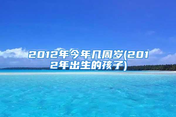 2012年今年几周岁(2012年出生的孩子)