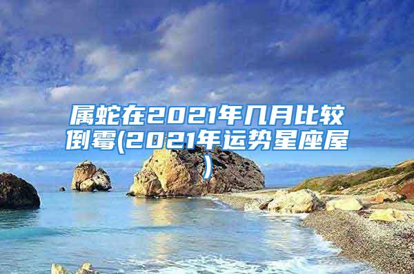 属蛇在2021年几月比较倒霉(2021年运势星座屋)