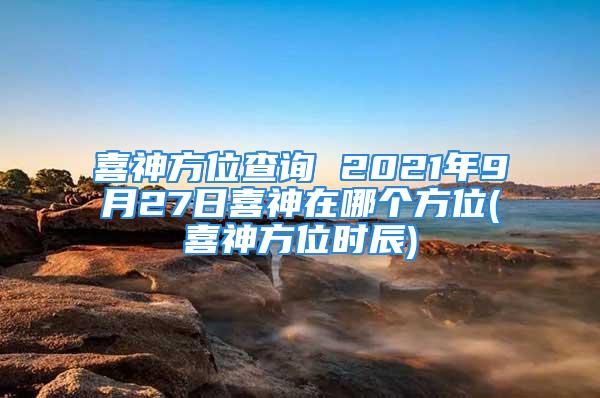 喜神方位查询 2021年9月27日喜神在哪个方位(喜神方位时辰)