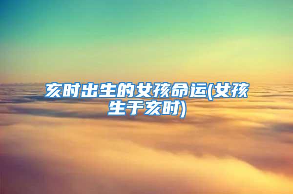 亥时出生的女孩命运(女孩生于亥时)