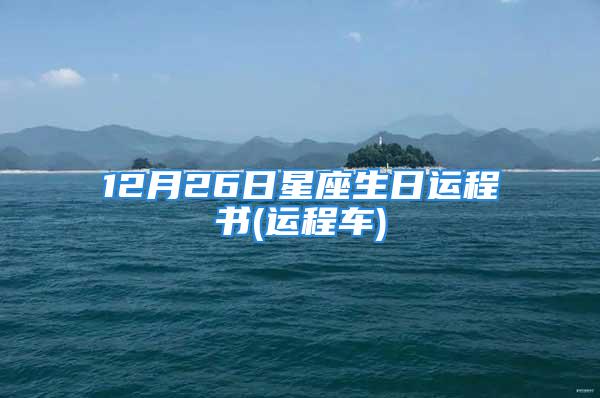 12月26日星座生日运程书(运程车)