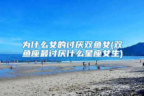 为什么女的讨厌双鱼女(双鱼座最讨厌什么星座女生)