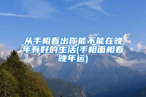 从手相看出你能不能在晚年有好的生活(手相面相看晚年运)