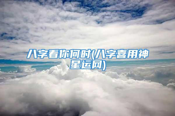 八字看你何时(八字喜用神星运网)