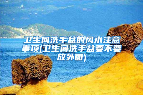 卫生间洗手盆的风水注意事项(卫生间洗手盆要不要放外面)