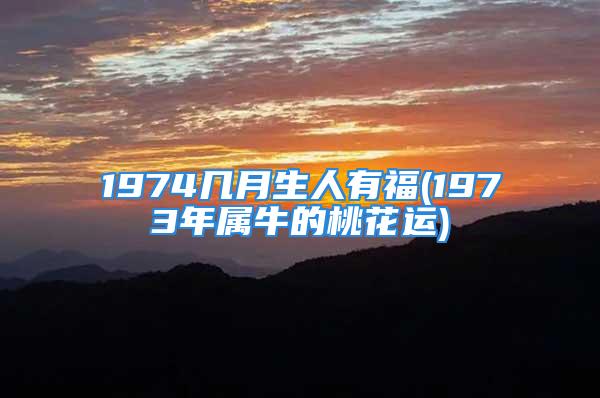 1974几月生人有福(1973年属牛的桃花运)