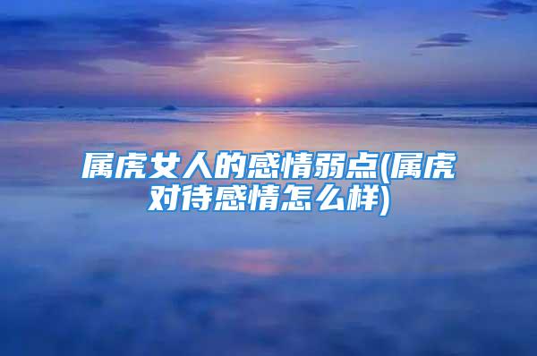 属虎女人的感情弱点(属虎对待感情怎么样)