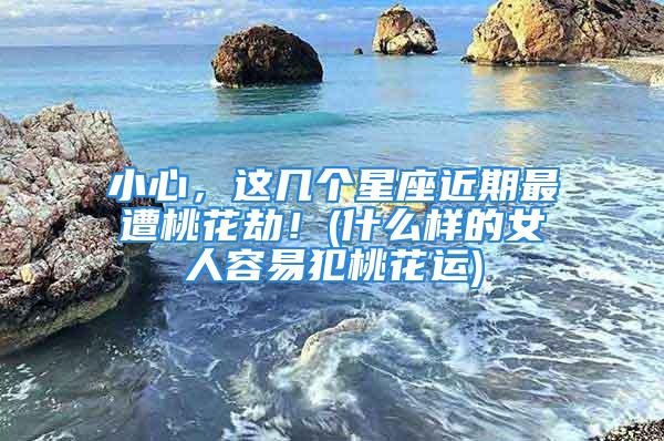 小心，这几个星座近期最遭桃花劫！(什么样的女人容易犯桃花运)