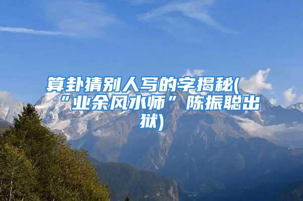 算卦猜别人写的字揭秘(“业余风水师”陈振聪出狱)