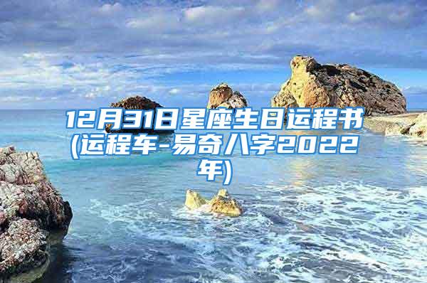 12月31日星座生日运程书(运程车-易奇八字2022年)