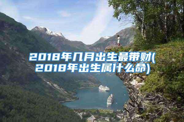 2018年几月出生最带财(2018年出生属什么命)