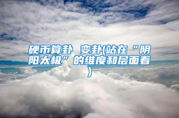 硬币算卦 变卦(站在“阴阳太极”的维度和层面看)