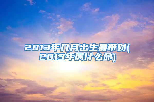 2013年几月出生最带财(2013年属什么命)