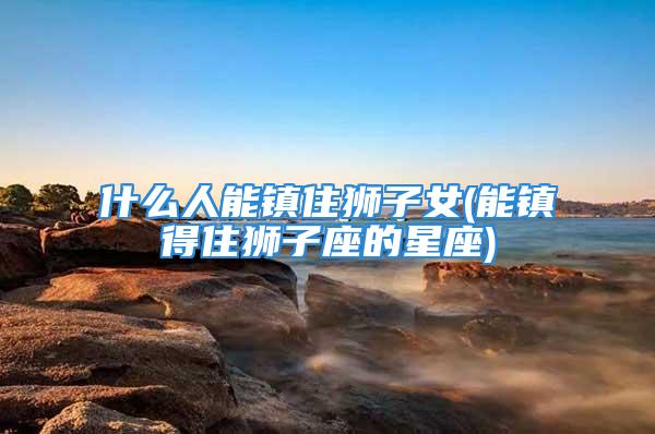 什么人能镇住狮子女(能镇得住狮子座的星座)