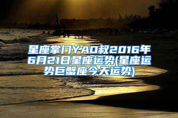 星座掌门YAO叔2016年6月21日星座运势(星座运势巨蟹座今天运势)