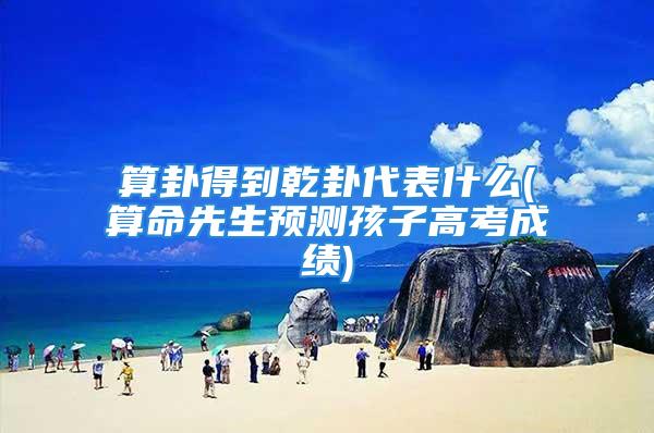 算卦得到乾卦代表什么(算命先生预测孩子高考成绩)