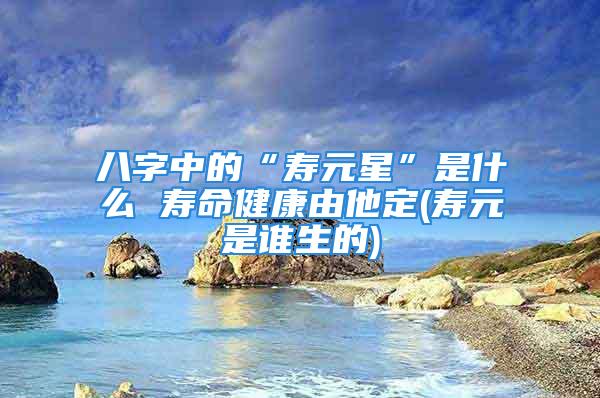 八字中的“寿元星”是什么 寿命健康由他定(寿元是谁生的)
